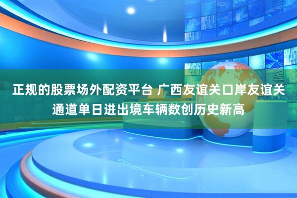 正规的股票场外配资平台 广西友谊关口岸友谊关通道单日进出境车辆数创历史新高