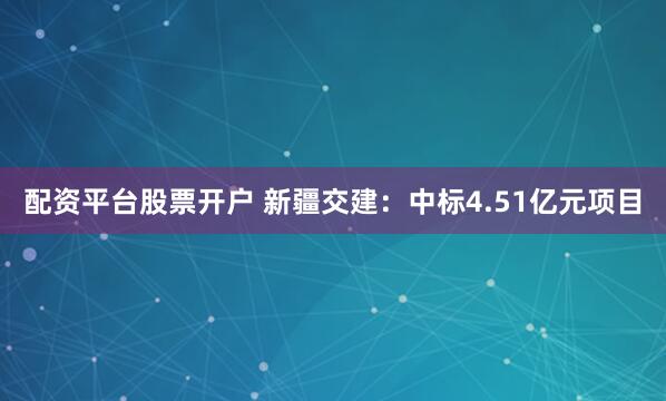 配资平台股票开户 新疆交建：中标4.51亿元项目