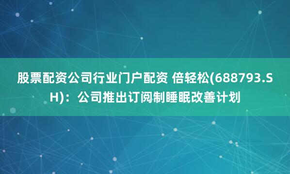 股票配资公司行业门户配资 倍轻松(688793.SH)：公司推出订阅制睡眠改善计划