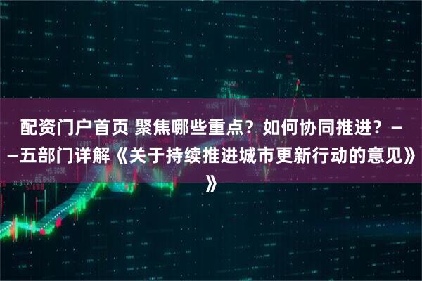 配资门户首页 聚焦哪些重点？如何协同推进？——五部门详解《关于持续推进城市更新行动的意见》
