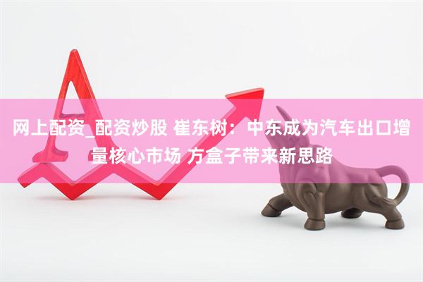 网上配资_配资炒股 崔东树：中东成为汽车出口增量核心市场 方盒子带来新思路