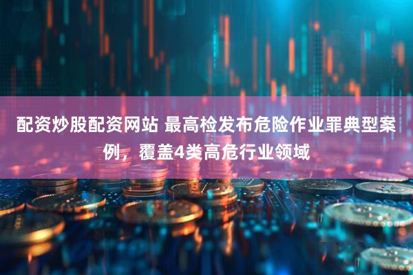配资炒股配资网站 最高检发布危险作业罪典型案例，覆盖4类高危行业领域