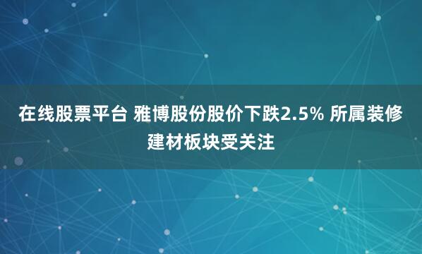 在线股票平台 雅博股份股价下跌2.5% 所属装修建材板块受关注