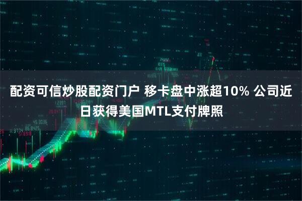 配资可信炒股配资门户 移卡盘中涨超10% 公司近日获得美国MTL支付牌照