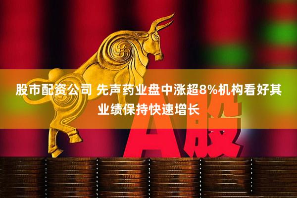 股市配资公司 先声药业盘中涨超8%机构看好其业绩保持快速增长