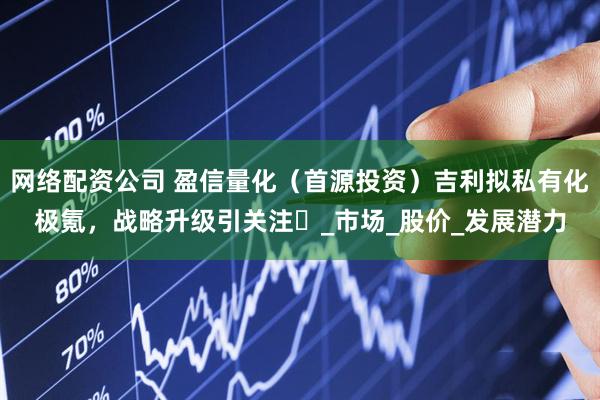 网络配资公司 盈信量化（首源投资）吉利拟私有化极氪，战略升级引关注​_市场_股价_发展潜力