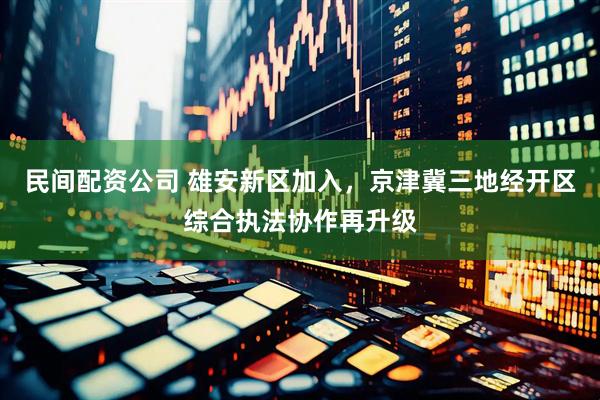 民间配资公司 雄安新区加入，京津冀三地经开区综合执法协作再升级