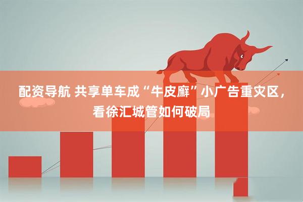 配资导航 共享单车成“牛皮廯”小广告重灾区，看徐汇城管如何破局