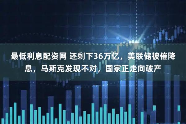 最低利息配资网 还剩下36万亿，美联储被催降息，马斯克发现不对，国家正走向破产