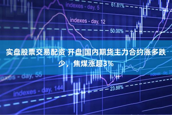 实盘股票交易配资 开盘|国内期货主力合约涨多跌少，焦煤涨超3%