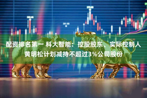 配资排名第一 科大智能：控股股东、实际控制人黄明松计划减持不超过3%公司股份