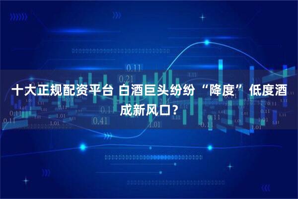 十大正规配资平台 白酒巨头纷纷 “降度” 低度酒成新风口？