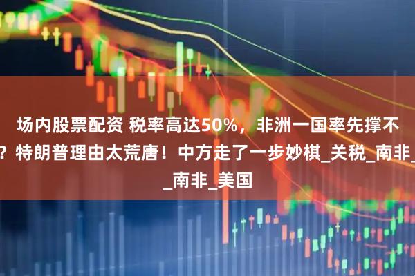 场内股票配资 税率高达50%，非洲一国率先撑不住了？特朗普理由太荒唐！中方走了一步妙棋_关税_南非_美国