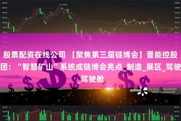 股票配资在线公司 【聚焦第三届链博会】晋能控股集团：“智慧矿山”系统成链博会亮点_制造_展区_驾驶舱