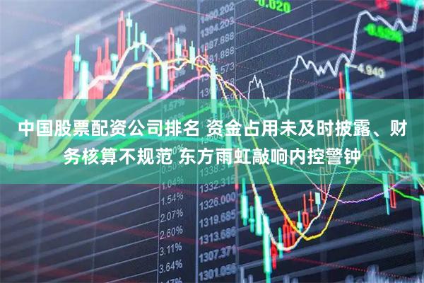 中国股票配资公司排名 资金占用未及时披露、财务核算不规范 东方雨虹敲响内控警钟